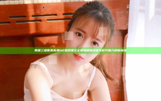 韩国三级做爰高潮HD色即是空全解析剧情深度与影片魅力剖析秘诀
