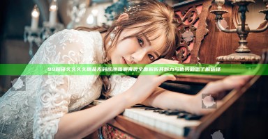 99超碰久久久久精品无码欧洲热潮来袭 全面解析其魅力与优势助您了解选择 99超碰久久久久精品无码欧洲热潮来袭 全面解析其魅力与优势助您了解选择