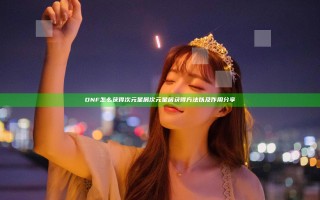 DNF怎么获得次元星屑 次元星屑获得方法以及作用分享
