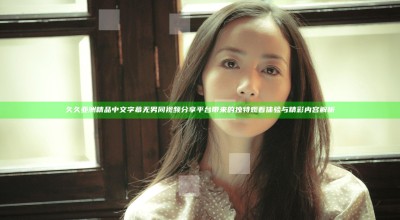 久久亚洲精品中文字幕无男同视频分享平台带来的独特观看体验与精彩内容解析