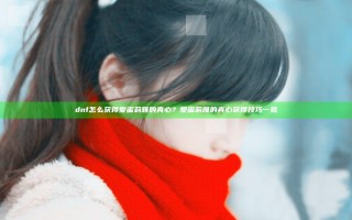 dnf怎么获得爱蜜莉雅的真心？爱蜜莉雅的真心获得技巧一览