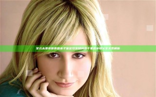 女儿太漂亮爸爸做亲子鉴定引发疑问忠于家庭亲情父女关系解析