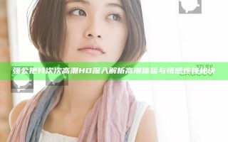 强公把我次次高潮HD 深入解析高潮体验与情感连接秘诀
