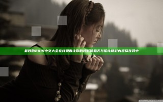 最好的2019中文大全在线观看 让你的观影体验无与伦比 精彩内容尽在其中
