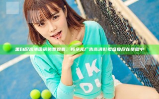 黑白配高清国语免费观看，畅享无广告高清影视盛宴尽在掌握中