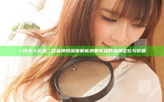 一线无人区是二线品牌吗 深度解析消费市场的品牌定位与价值
