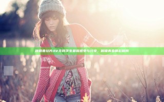 秋霞鲁丝片AV无码学生最新感受与分享，解锁青春精彩瞬间