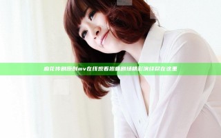 麻花传剧原创mv在线观看 趣味剧场精彩演绎尽在这里