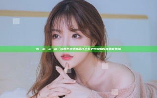 深灬深灬深灬深灬视频带你领略前所未有的视觉盛宴和感官体验