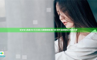 WWW.成色AV久久成人深度解析热门影视作品和精彩内容分享