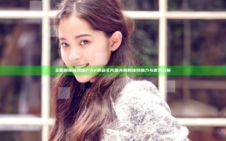 全面解析亚洲国产AV精品毛片鲁大师的独特魅力与优势分析