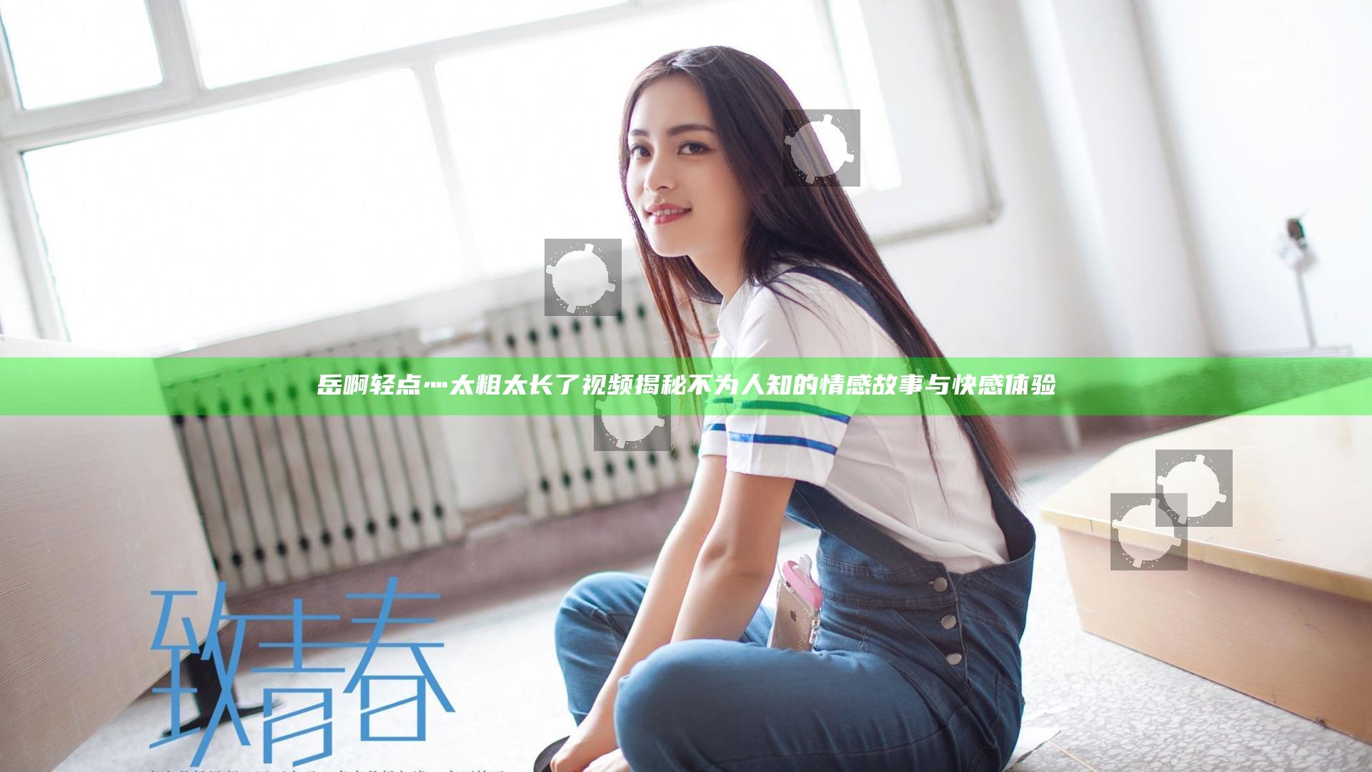岳啊轻点灬太粗太长了视频揭秘不为人知的情感故事与快感体验