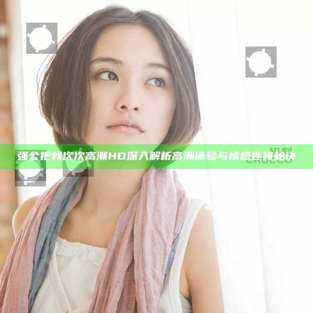 强公把我次次高潮HD 深入解析高潮体验与情感连接秘诀