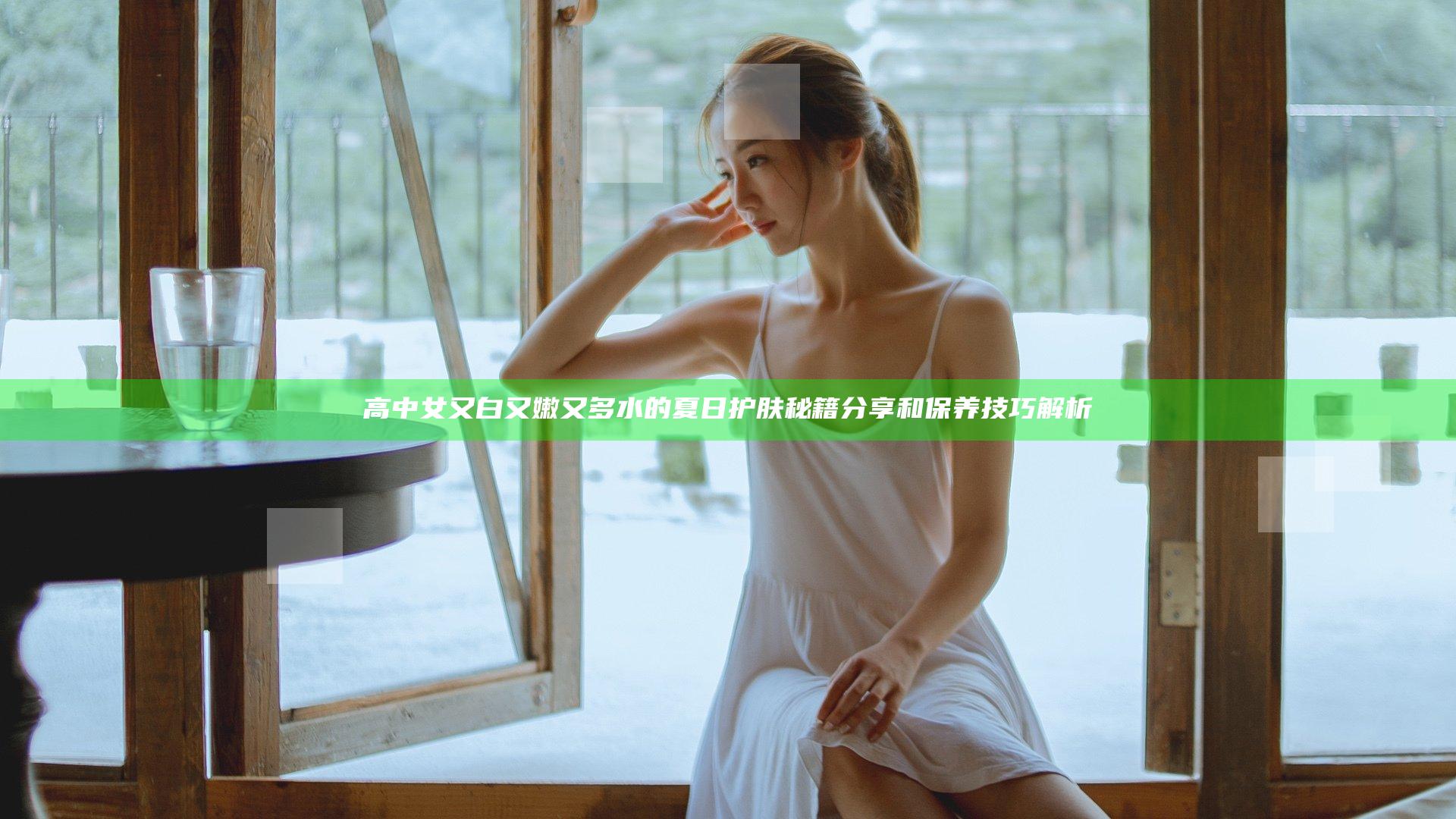 高中女又白又嫩又多水的夏日护肤秘籍分享和保养技巧解析