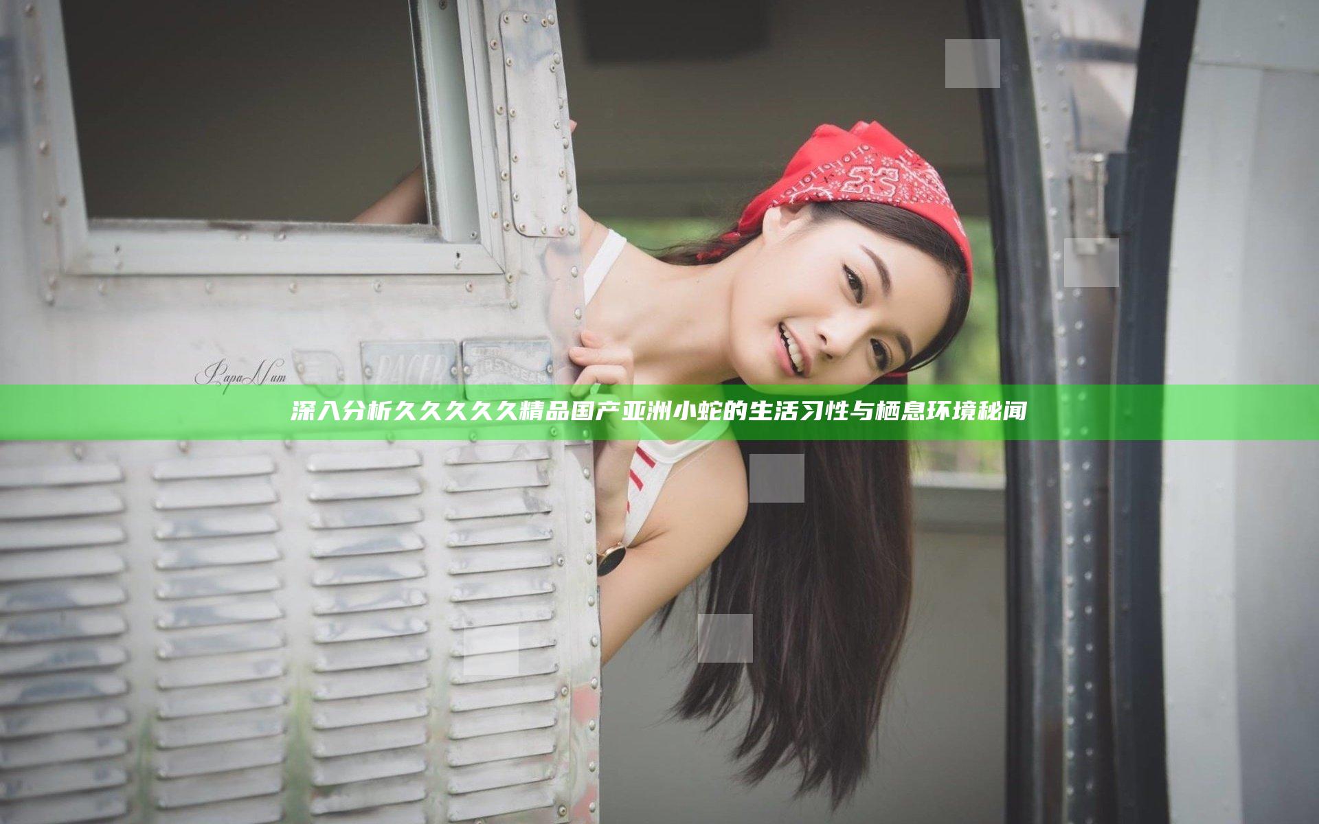 深入分析久久久久久精品国产亚洲小蛇的生活习性与栖息环境秘闻