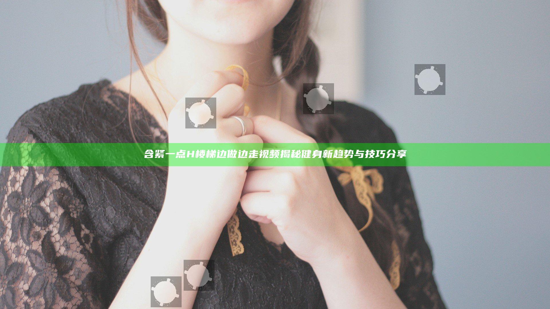 含紧一点H楼梯边做边走视频揭秘健身新趋势与技巧分享