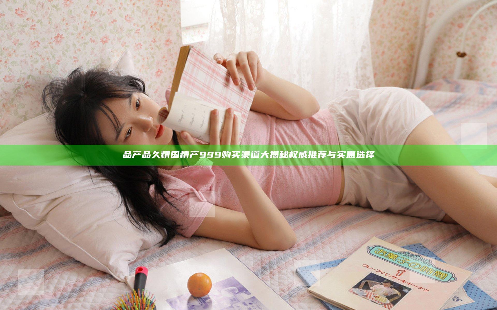 品产品久精国精产 999 购买渠道大揭秘 权威推荐与实惠选择