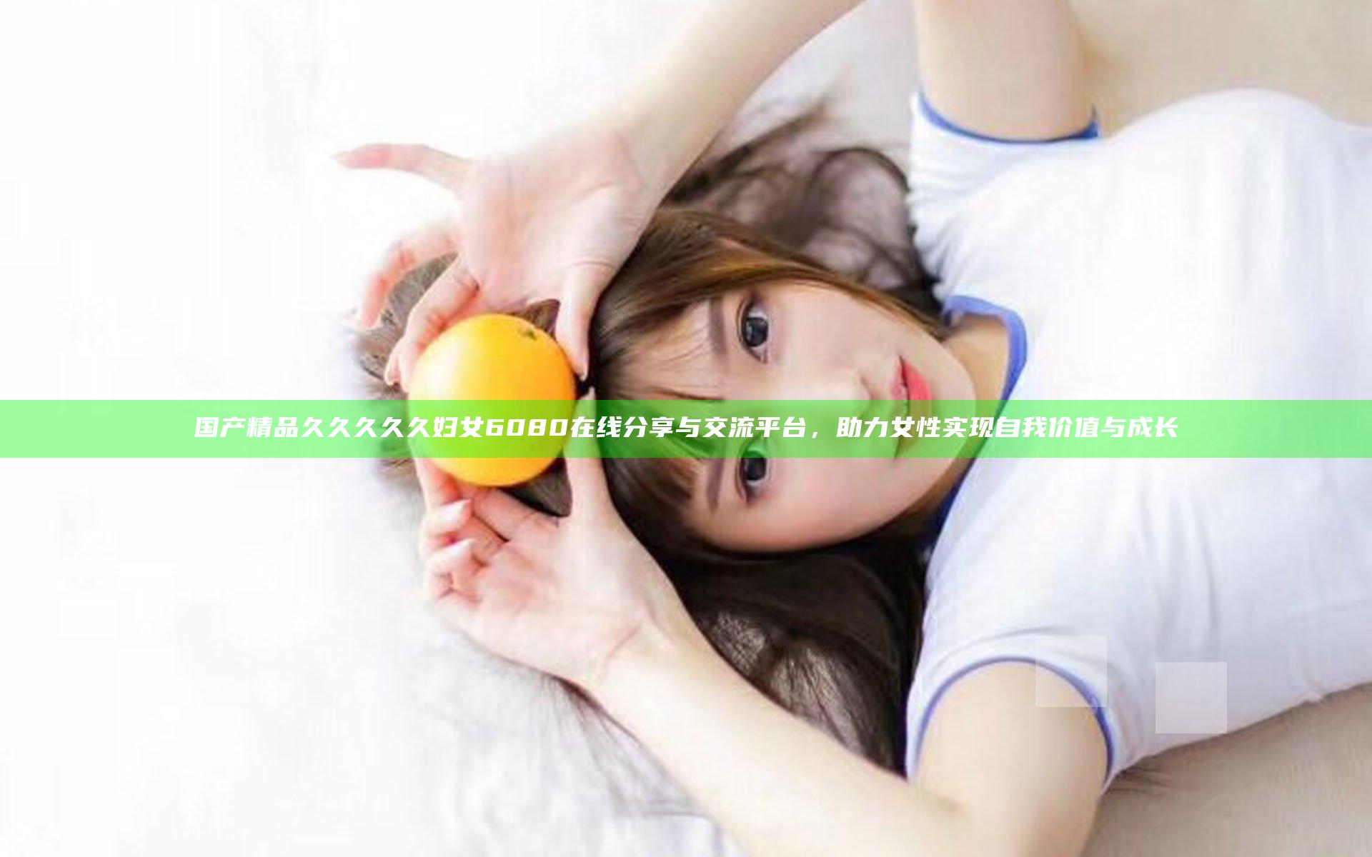 国产精品久久久久久妇女6080在线分享与交流平台，助力女性实现自我价值与成长