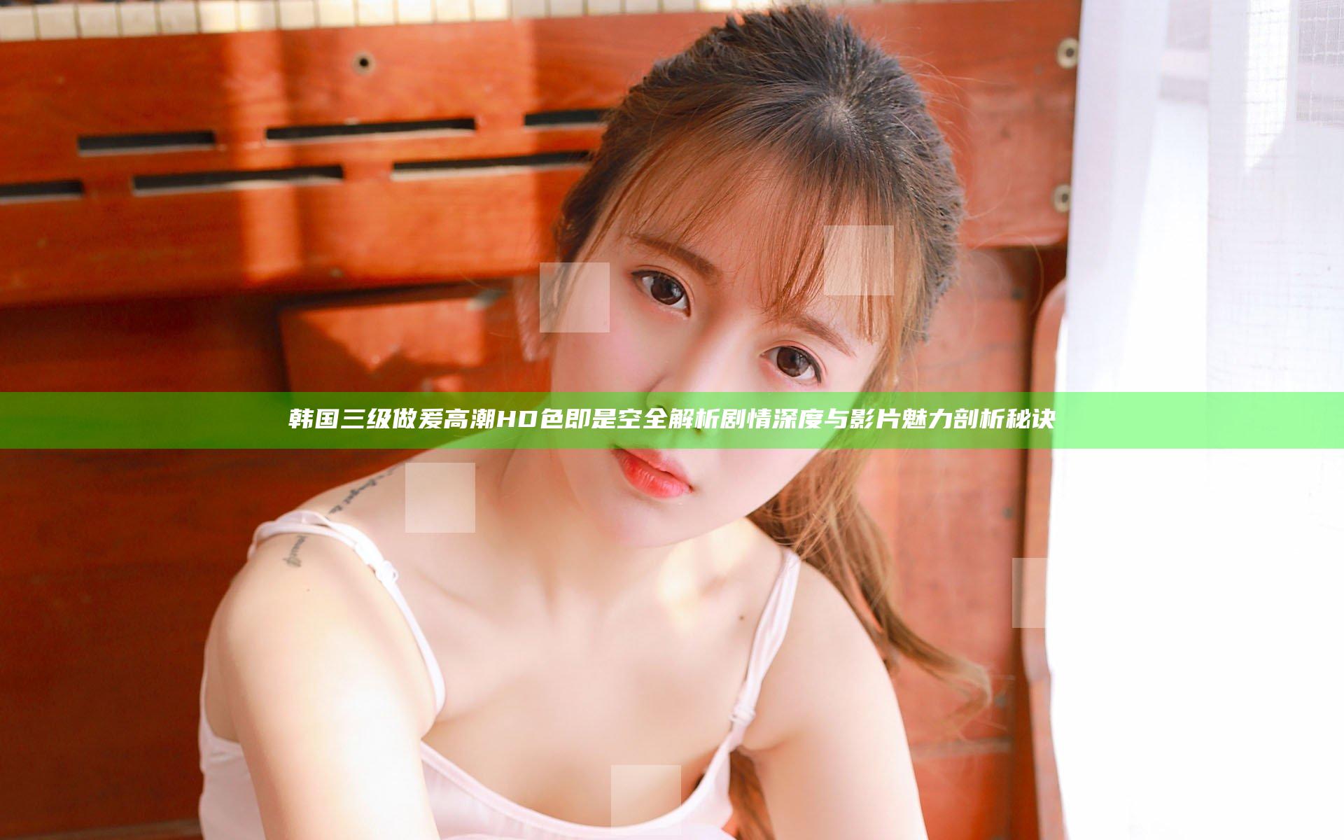 韩国三级做爰高潮HD色即是空全解析剧情深度与影片魅力剖析秘诀