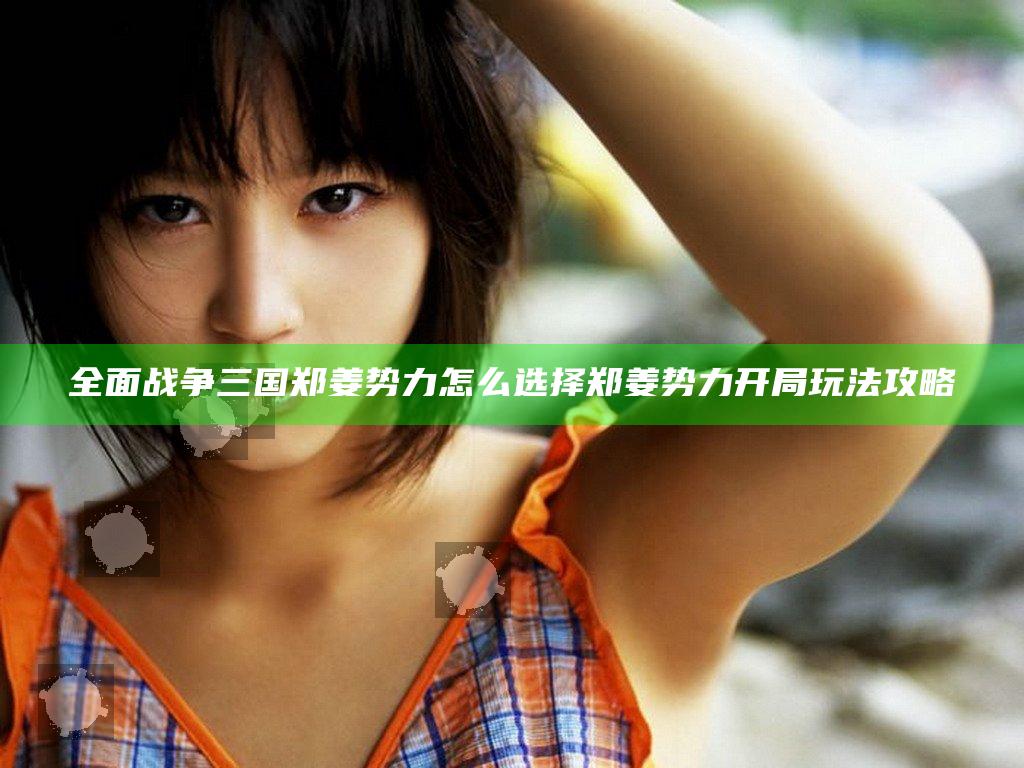 全面战争三国郑姜势力怎么选择 郑姜势力开局玩法攻略